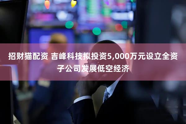招财猫配资 吉峰科技拟投资5,000万元设立全资子公司发展低空经济