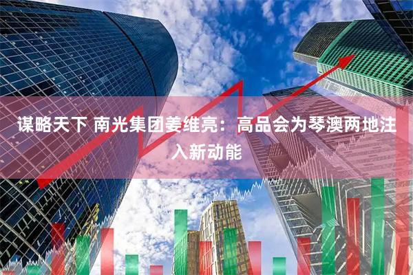 谋略天下 南光集团姜维亮：高品会为琴澳两地注入新动能