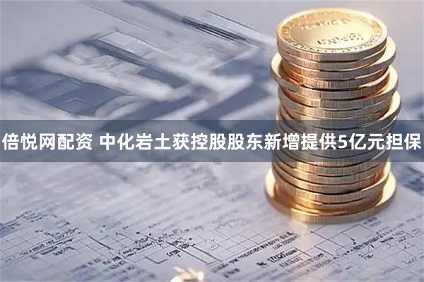 倍悦网配资 中化岩土获控股股东新增提供5亿元担保
