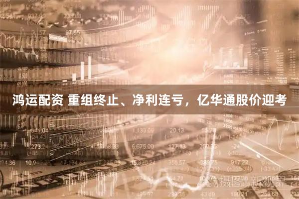 鸿运配资 重组终止、净利连亏，亿华通股价迎考