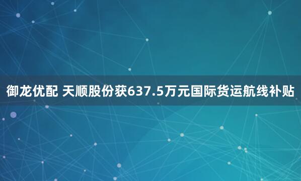 御龙优配 天顺股份获637.5万元国际货运航线补贴