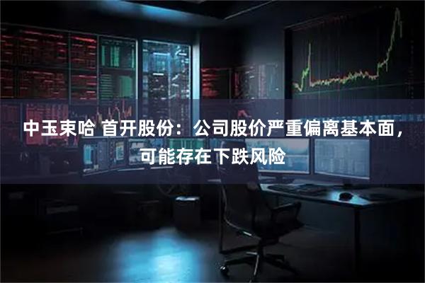 中玉束哈 首开股份：公司股价严重偏离基本面，可能存在下跌风险