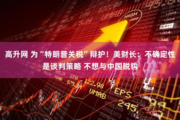 高升网 为“特朗普关税”辩护！美财长：不确定性是谈判策略 不想与中国脱钩