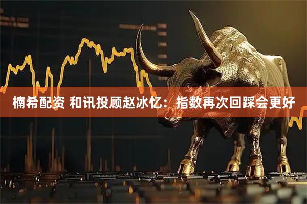 楠希配资 和讯投顾赵冰忆：指数再次回踩会更好