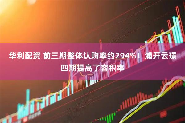 华利配资 前三期整体认购率约294%！浦开云璟四期提高了容积率