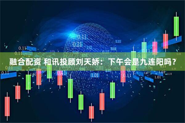 融合配资 和讯投顾刘天娇：下午会是九连阳吗？