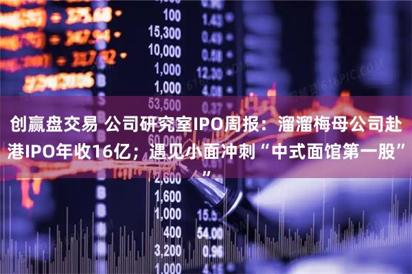 创赢盘交易 公司研究室IPO周报：溜溜梅母公司赴港IPO年收16亿；遇见小面冲刺“中式面馆第一股”