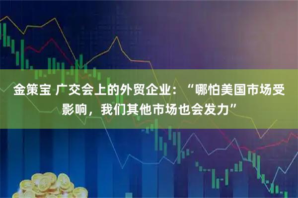 金策宝 广交会上的外贸企业：“哪怕美国市场受影响，我们其他市场也会发力”