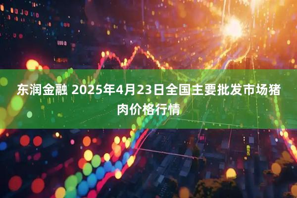 东润金融 2025年4月23日全国主要批发市场猪肉价格行情