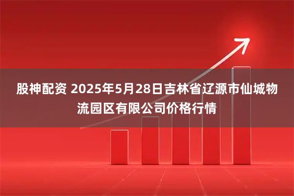 股神配资 2025年5月28日吉林省辽源市仙城物流园区有限公司价格行情