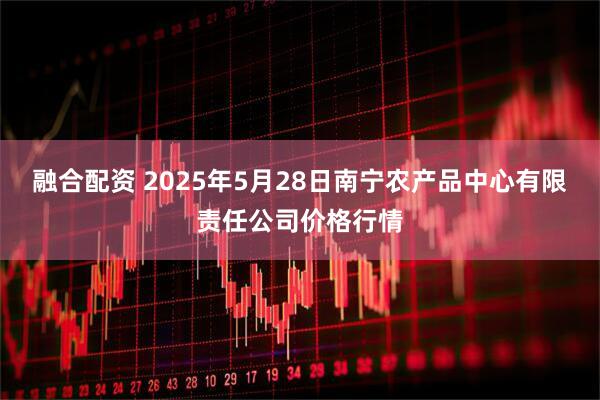 融合配资 2025年5月28日南宁农产品中心有限责任公司价格行情