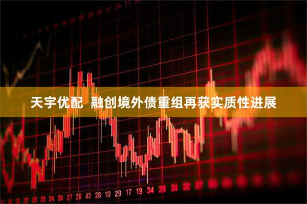 天宇优配  融创境外债重组再获实质性进展