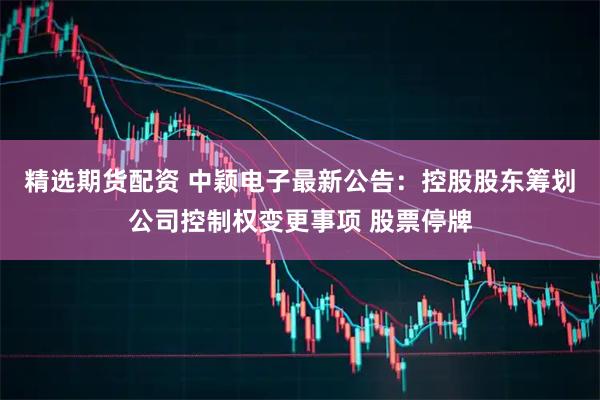 精选期货配资 中颖电子最新公告：控股股东筹划公司控制权变更事项 股票停牌