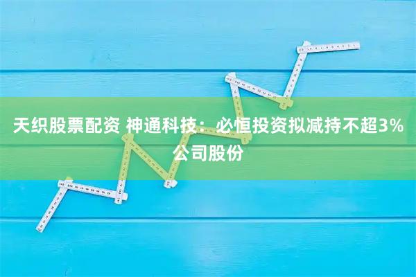 天织股票配资 神通科技：必恒投资拟减持不超3%公司股份
