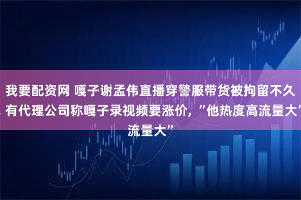 我要配资网 嘎子谢孟伟直播穿警服带货被拘留不久, 有代理公司称嘎子录视频要涨价, “他热度高流量大”