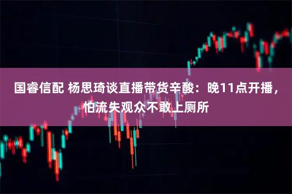 国睿信配 杨思琦谈直播带货辛酸：晚11点开播，怕流失观众不敢上厕所