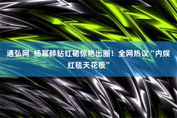 通弘网  杨幂碎钻红裙惊艳出圈！全网热议“内娱红毯天花板”