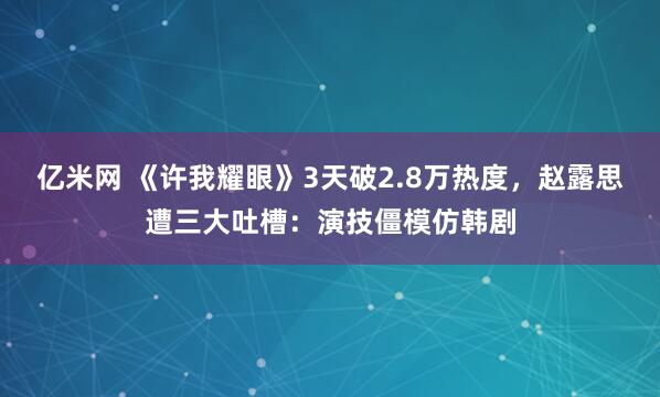 亿米网 《许我耀眼》3天破2.8万热度，赵露思遭三大吐槽：演技僵模仿韩剧