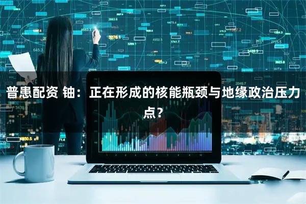 普患配资 铀：正在形成的核能瓶颈与地缘政治压力点？
