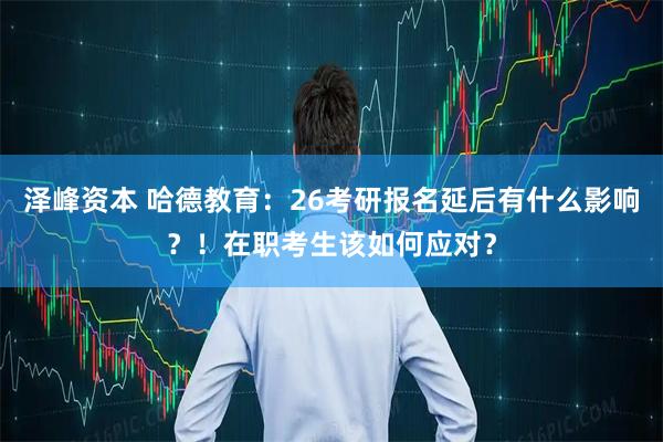 泽峰资本 哈德教育：26考研报名延后有什么影响？！在职考生该如何应对？