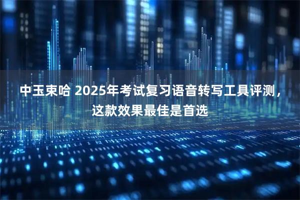 中玉束哈 2025年考试复习语音转写工具评测，这款效果最佳是首选