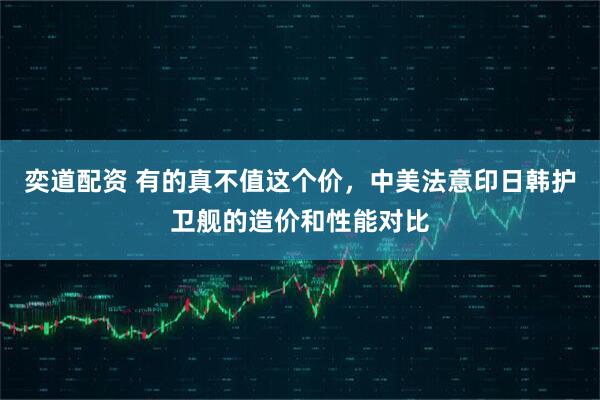 奕道配资 有的真不值这个价，中美法意印日韩护卫舰的造价和性能对比