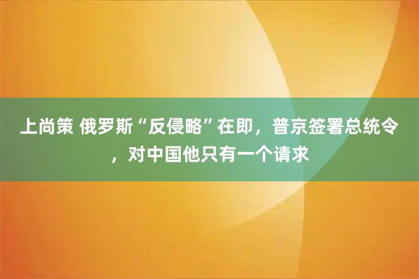 上尚策 俄罗斯“反侵略”在即，普京签署总统令，对中国他只有一个请求
