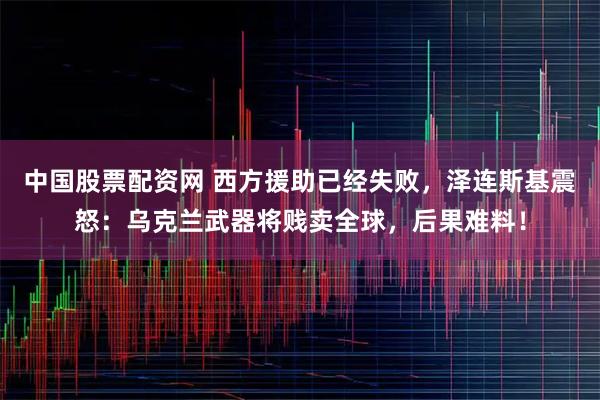 中国股票配资网 西方援助已经失败，泽连斯基震怒：乌克兰武器将贱卖全球，后果难料！
