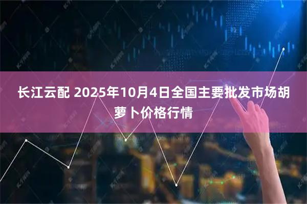 长江云配 2025年10月4日全国主要批发市场胡萝卜价格行情