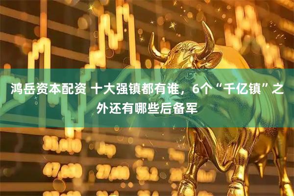 鸿岳资本配资 十大强镇都有谁，6个“千亿镇”之外还有哪些后备军