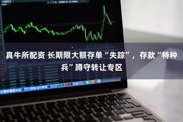 真牛所配资 长期限大额存单“失踪”，存款“特种兵”蹲守转让专区