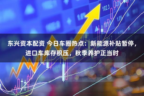 东兴资本配资 今日车圈热点：新能源补贴暂停，进口车库存积压，秋季养护正当时