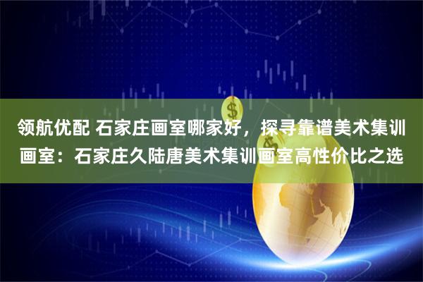 领航优配 石家庄画室哪家好，探寻靠谱美术集训画室：石家庄久陆唐美术集训画室高性价比之选