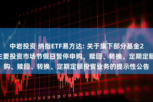 中岩投资 纳指ETF易方达: 关于旗下部分基金2025年5月26日因境外主要投资市场节假日暂停申购、赎回、转换、定期定额投资业务的提示性公告