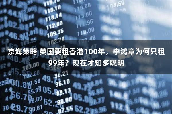 京海策略 英国要租香港100年，李鸿章为何只租99年？现在才知多聪明