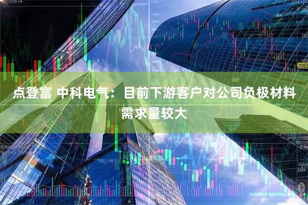 点登富 中科电气：目前下游客户对公司负极材料需求量较大