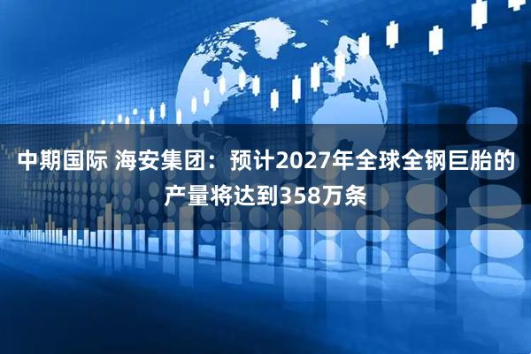 中期国际 海安集团：预计2027年全球全钢巨胎的产量将达到358万条