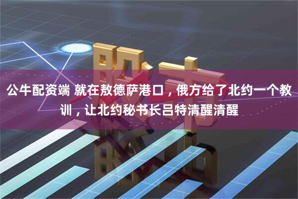 公牛配资端 就在敖德萨港口 , 俄方给了北约一个教训 , 让北约秘书长吕特清醒清醒