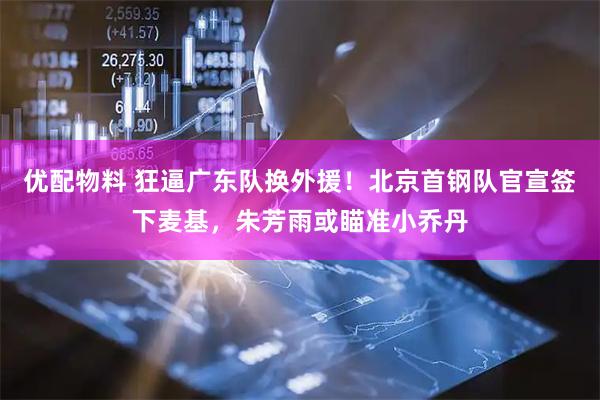 优配物料 狂逼广东队换外援！北京首钢队官宣签下麦基，朱芳雨或瞄准小乔丹