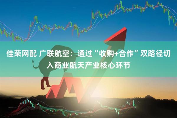 佳荣网配 广联航空：通过“收购+合作”双路径切入商业航天产业核心环节