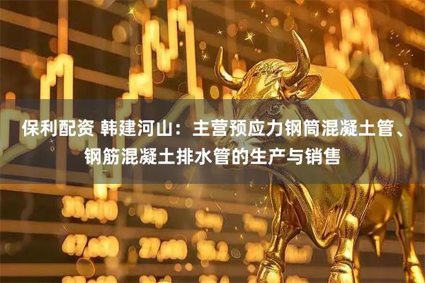 保利配资 韩建河山：主营预应力钢筒混凝土管、钢筋混凝土排水管的生产与销售
