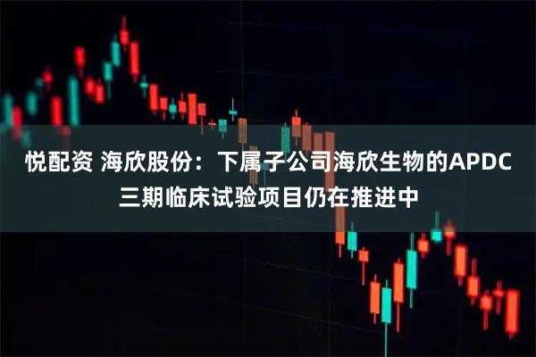 悦配资 海欣股份：下属子公司海欣生物的APDC三期临床试验项目仍在推进中