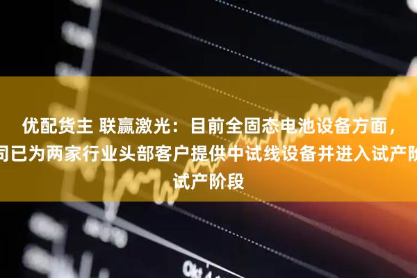 优配货主 联赢激光：目前全固态电池设备方面，公司已为两家行业头部客户提供中试线设备并进入试产阶段