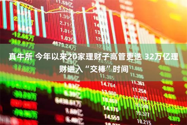 真牛所 今年以来20家理财子高管更迭 32万亿理财进入“交棒”时间