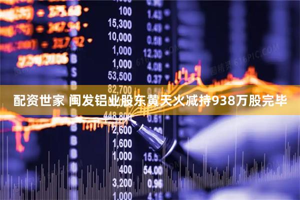 配资世家 闽发铝业股东黄天火减持938万股完毕