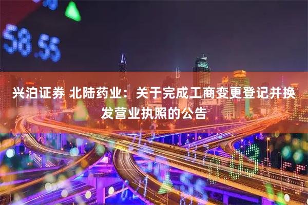 兴泊证券 北陆药业：关于完成工商变更登记并换发营业执照的公告