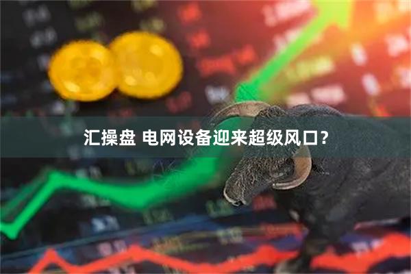 汇操盘 电网设备迎来超级风口？