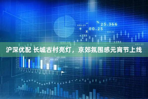 沪深优配 长城古村亮灯，京郊氛围感元宵节上线