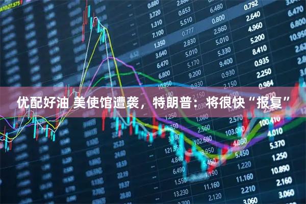优配好油 美使馆遭袭，特朗普：将很快“报复”