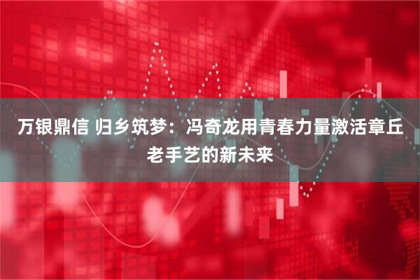 万银鼎信 归乡筑梦：冯奇龙用青春力量激活章丘老手艺的新未来